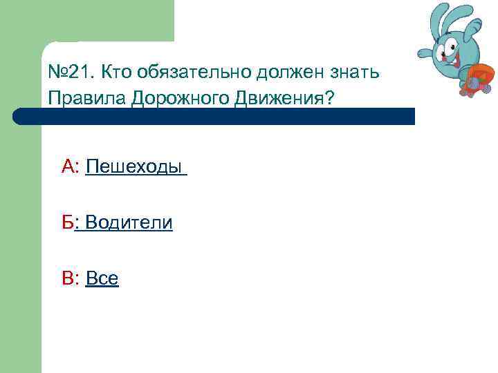№ 21. Кто обязательно должен знать Правила Дорожного Движения? А: Пешеходы Б: Водители В:
