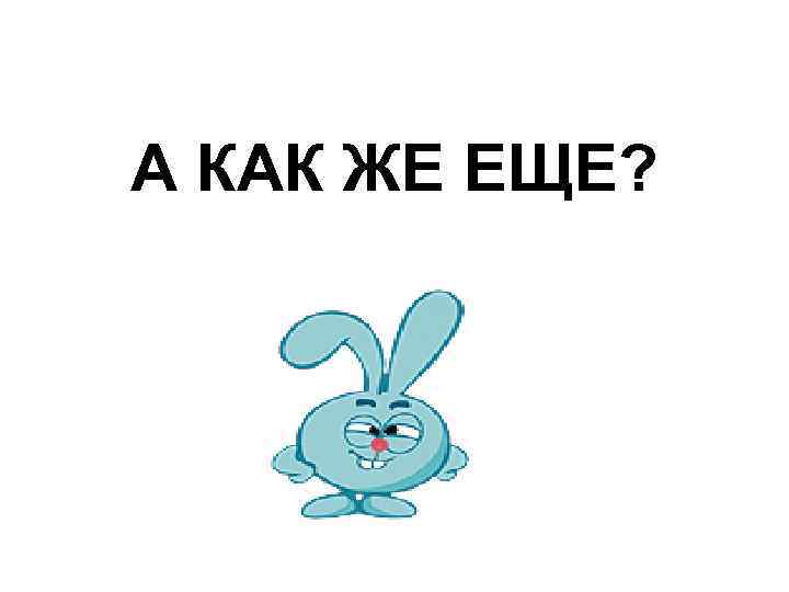 А КАК ЖЕ ЕЩЕ? 