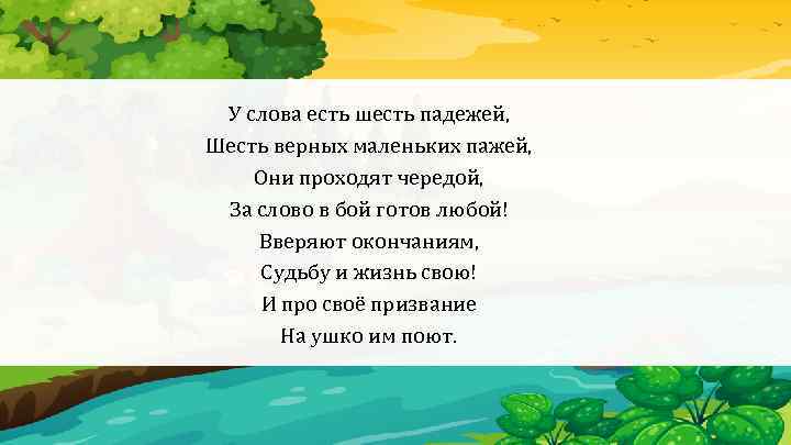 У слова есть шесть падежей, Шесть верных маленьких пажей, Они проходят чередой, За слово