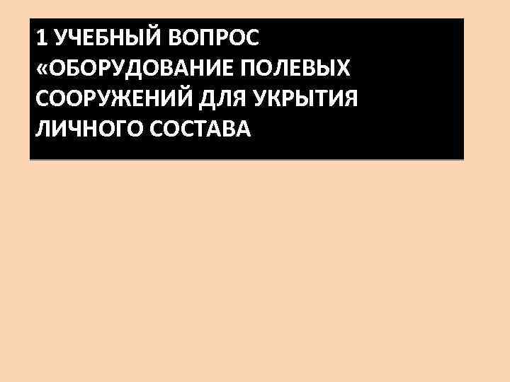 1 УЧЕБНЫЙ ВОПРОС «ОБОРУДОВАНИЕ ПОЛЕВЫХ СООРУЖЕНИЙ ДЛЯ УКРЫТИЯ ЛИЧНОГО СОСТАВА 