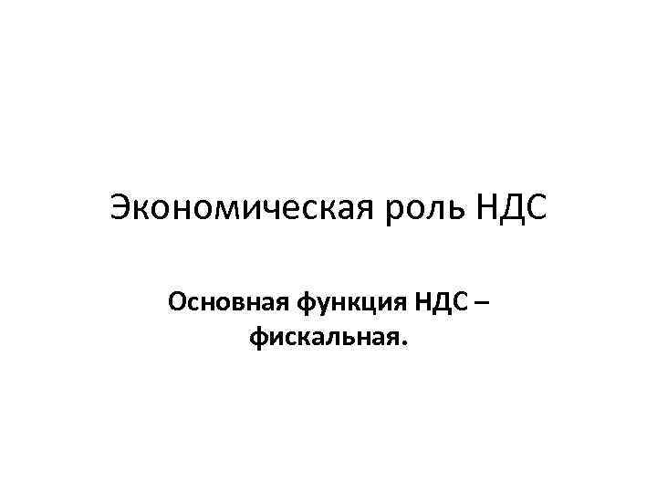 Экономическая роль НДС Основная функция НДС – фискальная. 