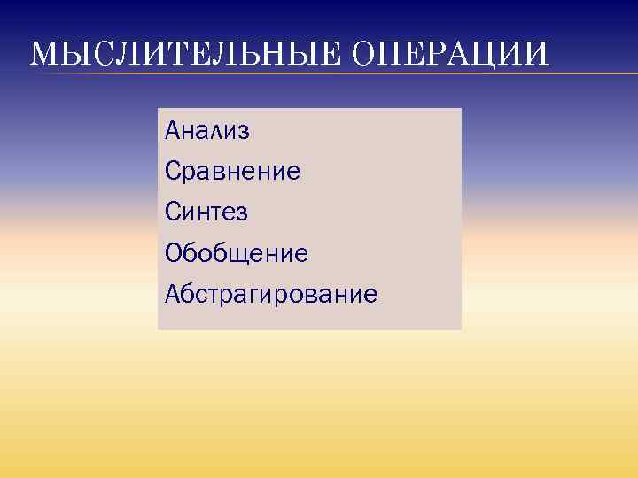 МЫСЛИТЕЛЬНЫЕ ОПЕРАЦИИ Анализ Сравнение Синтез Обобщение Абстрагирование 