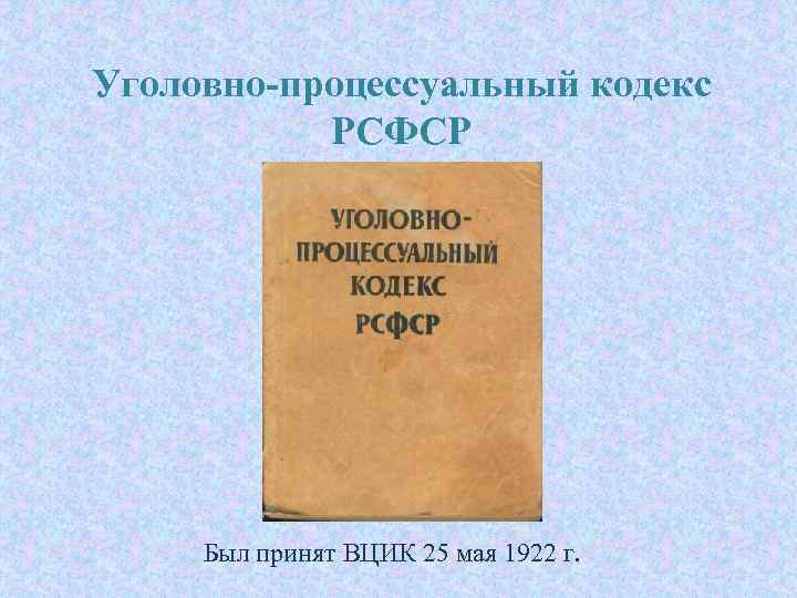 Уголовно-процессуальный кодекс РСФСР Был принят ВЦИК 25 мая 1922 г. 