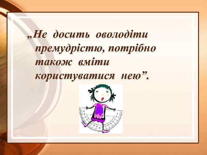„Не досить оволодіти премудрістю, потрібно також вміти користуватися нею”. 