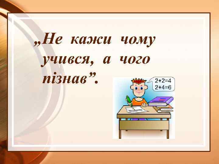„Не кажи чому учився, а чого пізнав”. 