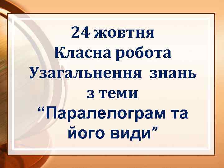 24 жовтня Класна робота Узагальнення знань з теми “Паралелограм та його види” 