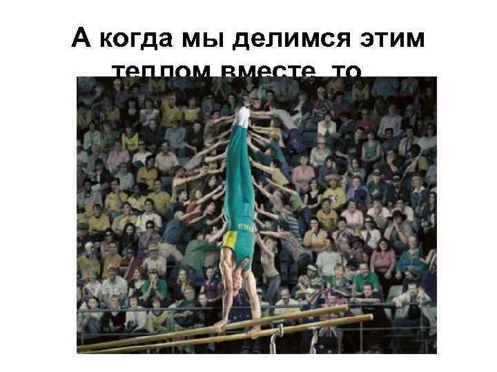А когда мы делимся этим теплом вместе, то. . . 