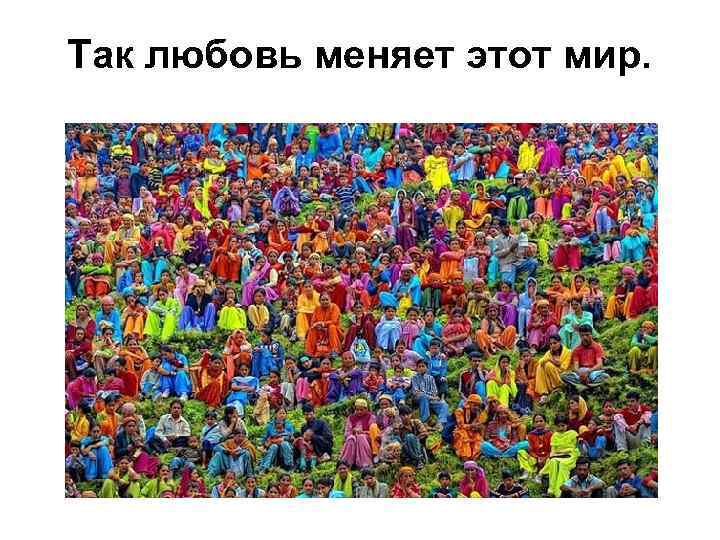 Так любовь меняет этот мир. 