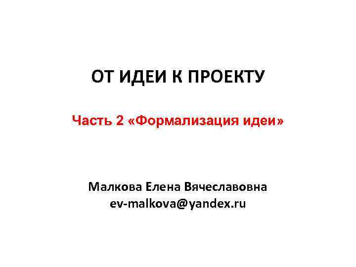 ОТ ИДЕИ К ПРОЕКТУ Часть 2 «Формализация идеи» Малкова Елена Вячеславовна ev-malkova@yandex. ru 
