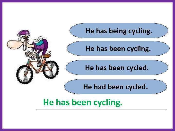 He has being cycling. He has been cycled. He had been cycled. He has