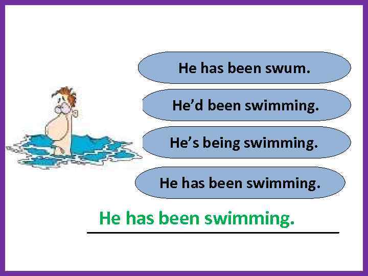 He has been swum. He’d been swimming. He’s being swimming. He has been swimming.