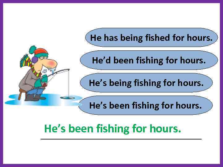 He has being fished for hours. He’d been fishing for hours. He’s being fishing