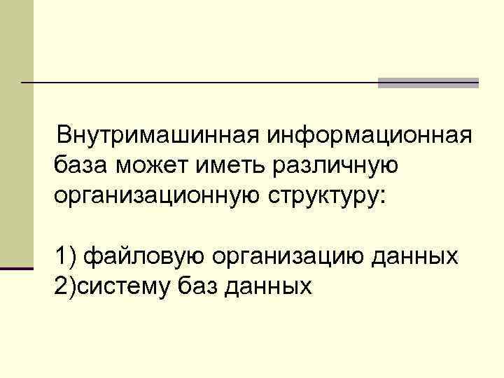 Внутримашинная информационная база может иметь различную организационную структуру: 1) файловую организацию данных 2)систему баз
