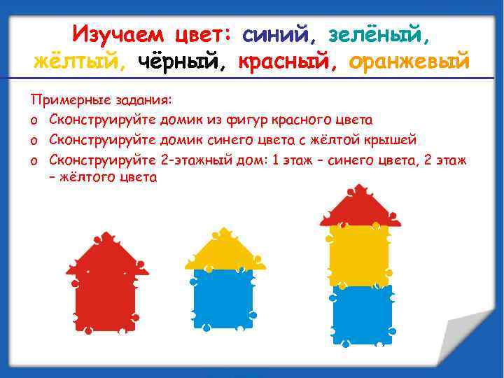 Изучаем цвет: синий, зелёный, жёлтый, чёрный, красный, оранжевый Примерные задания: o Сконструируйте домик из