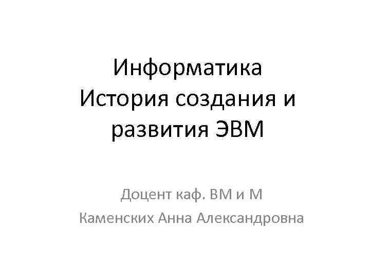 Информатика История создания и развития ЭВМ Доцент каф. ВМ и М Каменских Анна Александровна