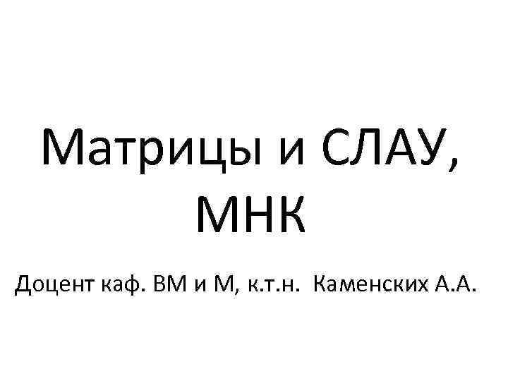 Матрицы и СЛАУ, МНК Доцент каф. ВМ и М, к. т. н. Каменских А.