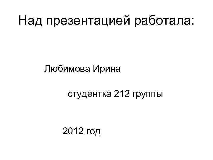Над презентацией работала: Любимова Ирина студентка 212 группы 2012 год 