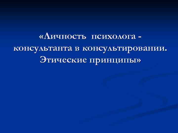 Личность психолога. Этические принципы психолога консультанта. Личность психолога консультанта.