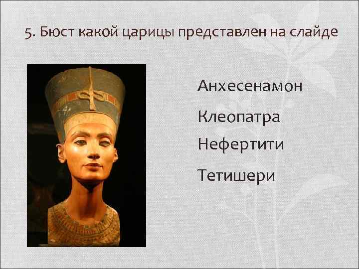 5. Бюст какой царицы представлен на слайде Анхесенамон Клеопатра Нефертити Тетишери 