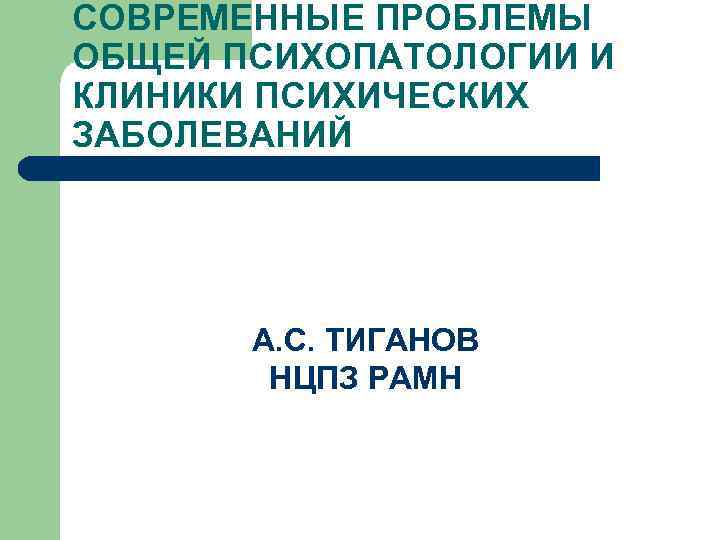 СОВРЕМЕННЫЕ ПРОБЛЕМЫ ОБЩЕЙ ПСИХОПАТОЛОГИИ И КЛИНИКИ ПСИХИЧЕСКИХ ЗАБОЛЕВАНИЙ А. С. ТИГАНОВ НЦПЗ РАМН 