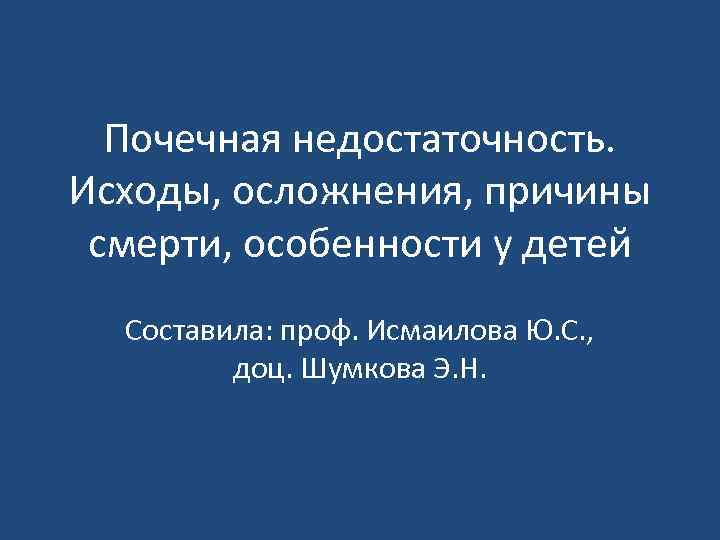 Почечная недостаточность. Исходы, осложнения, причины смерти, особенности у детей Составила: проф. Исмаилова Ю. С.