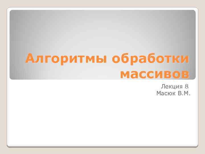 Алгоритмы обработки массивов Лекция 8 Масюк В. М. 