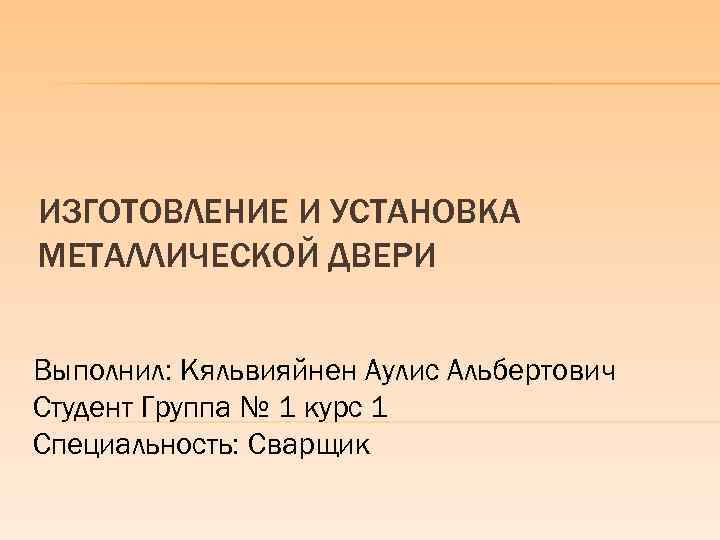 ИЗГОТОВЛЕНИЕ И УСТАНОВКА МЕТАЛЛИЧЕСКОЙ ДВЕРИ Выполнил: Кяльвияйнен Аулис Альбертович Студент Группа № 1 курс