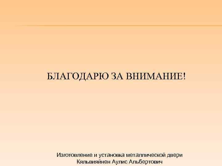 БЛАГОДАРЮ ЗА ВНИМАНИЕ! Изготовление и установка металлической двери Кяльвияйнен Аулис Альбертович 