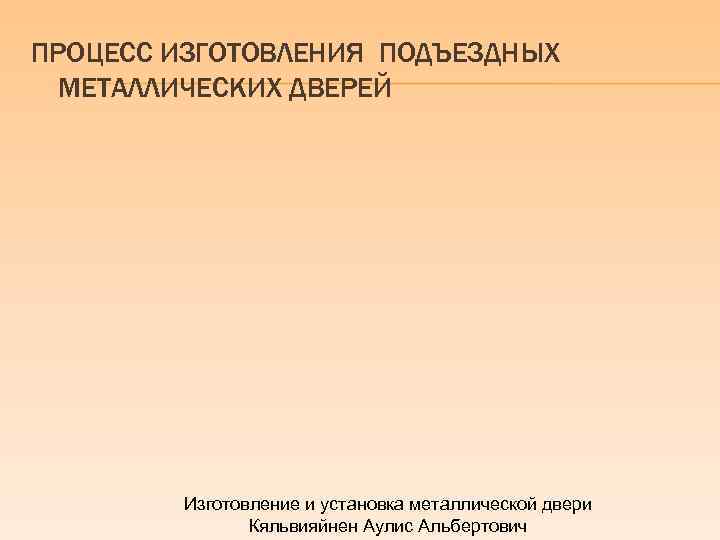 ПРОЦЕСС ИЗГОТОВЛЕНИЯ ПОДЪЕЗДНЫХ МЕТАЛЛИЧЕСКИХ ДВЕРЕЙ Изготовление и установка металлической двери Кяльвияйнен Аулис Альбертович 
