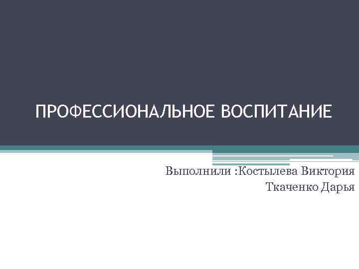 ПРОФЕССИОНАЛЬНОЕ ВОСПИТАНИЕ Выполнили : Костылева Виктория Ткаченко Дарья 