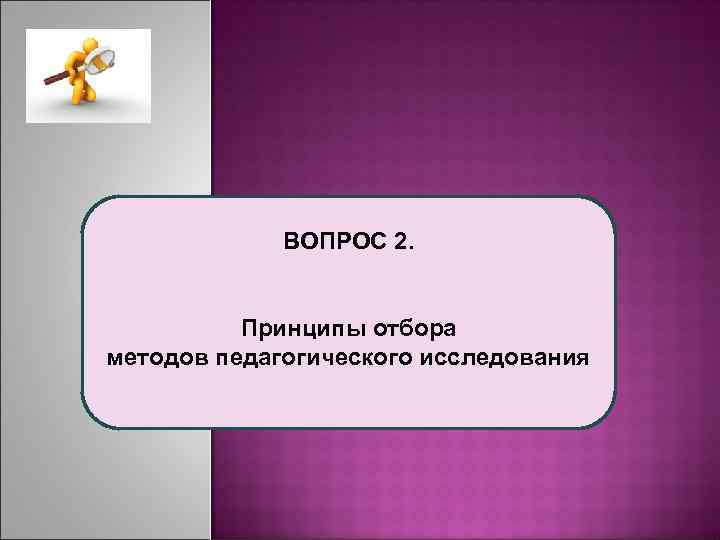  ВОПРОС 2. Принципы отбора методов педагогического исследования 