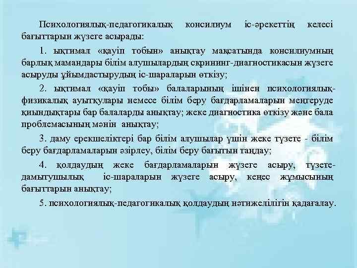 Психологиялық-педагогикалық консилиум іс-әрекеттің келесі бағыттарын жүзеге асырады: 1. ықтимал «қауіп тобын» анықтау мақсатында консилиумның