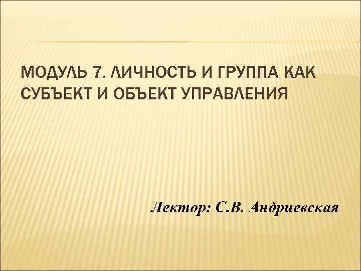 МОДУЛЬ 7. ЛИЧНОСТЬ И ГРУППА КАК СУБЪЕКТ И ОБЪЕКТ УПРАВЛЕНИЯ Лектор: С. В. Андриевская