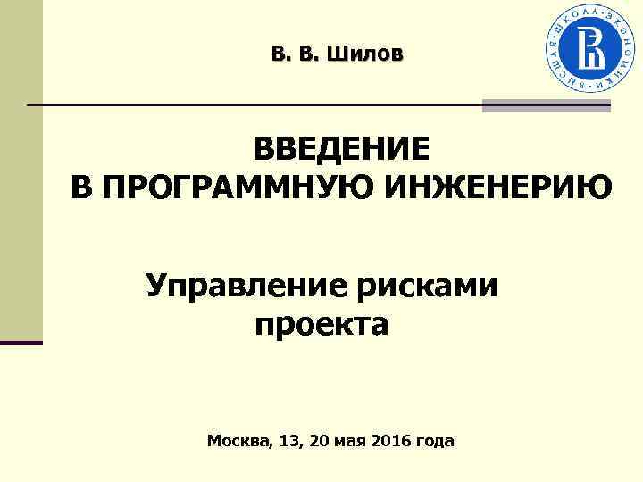 В. В. Шилов ВВЕДЕНИЕ В ПРОГРАММНУЮ ИНЖЕНЕРИЮ Управление рисками проекта Москва, 13, 20 мая
