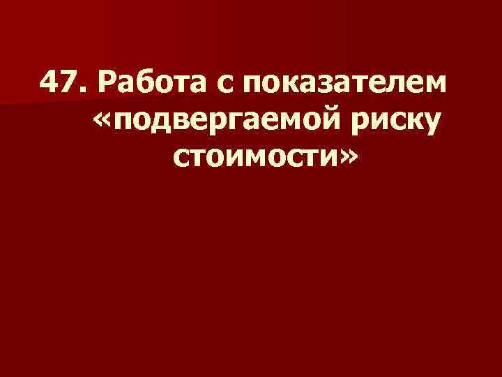 47. Работа с показателем «подвергаемой риску стоимости» 