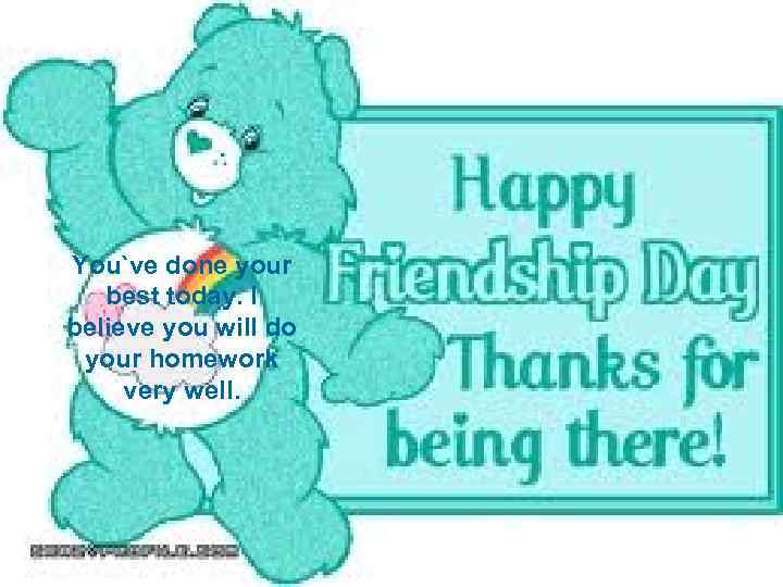 You`ve done your best today. I believe you will do your homework very well.