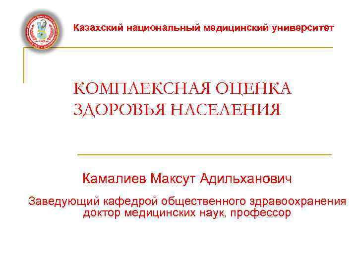 Казахский национальный медицинский университет КОМПЛЕКСНАЯ ОЦЕНКА ЗДОРОВЬЯ НАСЕЛЕНИЯ Камалиев Максут Адильханович Заведующий кафедрой общественного