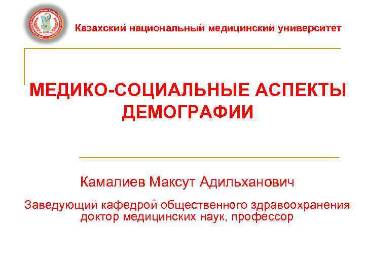 Казахский национальный медицинский университет МЕДИКО-СОЦИАЛЬНЫЕ АСПЕКТЫ ДЕМОГРАФИИ Камалиев Максут Адильханович Заведующий кафедрой общественного здравоохранения