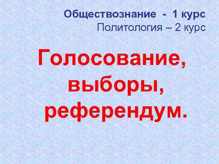Обществознание - 1 курс Политология – 2 курс Голосование, выборы, референдум. 