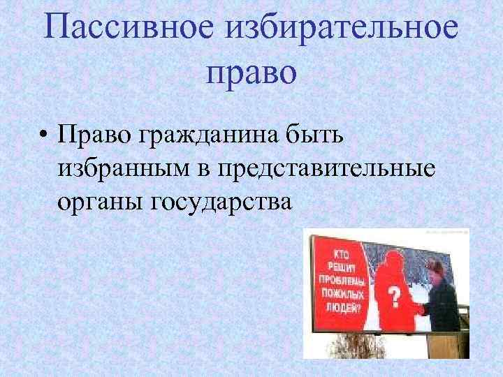 Пассивное избирательное право • Право гражданина быть избранным в представительные органы государства 