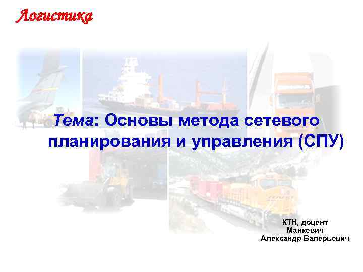 Логистика Тема: Основы метода сетевого планирования и управления (СПУ) КТН, доцент Манкевич Александр Валерьевич