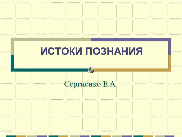 ИСТОКИ ПОЗНАНИЯ Сергиенко Е. А. 