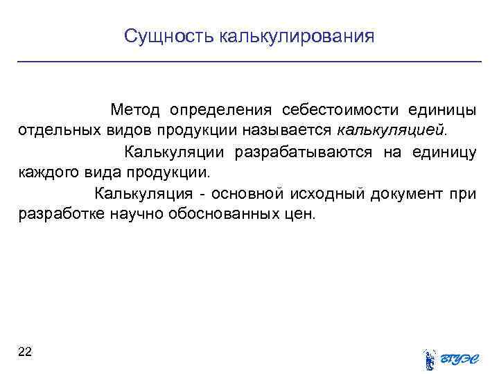 Сущность калькулирования Метод определения себестоимости единицы отдельных видов продукции называется калькуляцией. Калькуляции разрабатываются на