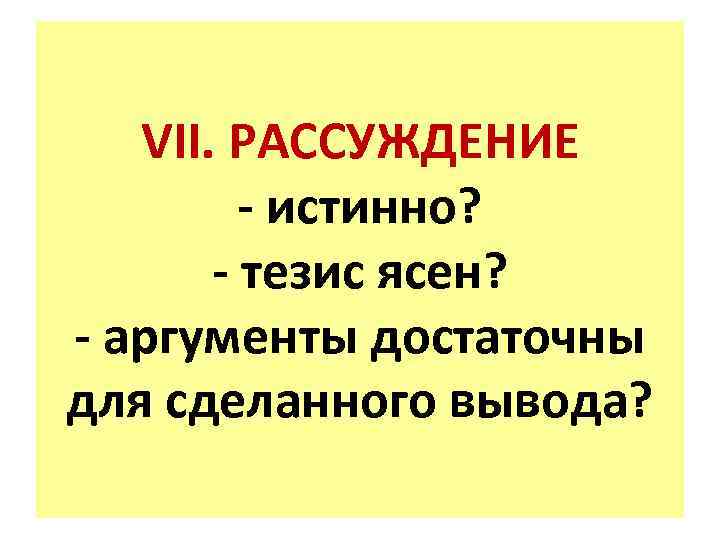 VII. РАССУЖДЕНИЕ - истинно? - тезис ясен? - аргументы достаточны для сделанного вывода? 