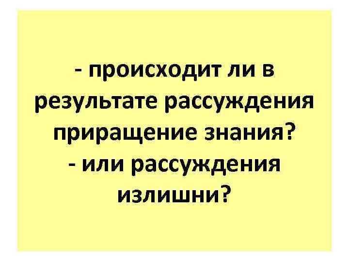 - происходит ли в результате рассуждения приращение знания? - или рассуждения излишни? 