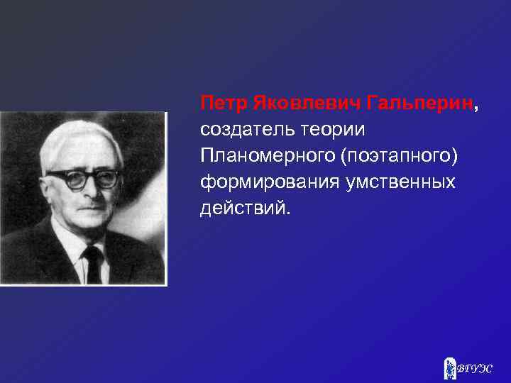 Петр Яковлевич Гальперин, создатель теории Планомерного (поэтапного) формирования умственных действий. 