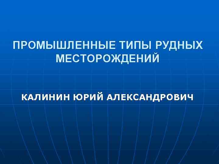 ПРОМЫШЛЕННЫЕ ТИПЫ РУДНЫХ МЕСТОРОЖДЕНИЙ КАЛИНИН ЮРИЙ АЛЕКСАНДРОВИЧ 