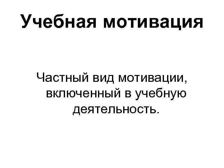 Учебная мотивация Частный вид мотивации, включенный в учебную деятельность. 