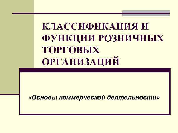 КЛАССИФИКАЦИЯ И ФУНКЦИИ РОЗНИЧНЫХ ТОРГОВЫХ ОРГАНИЗАЦИЙ «Основы коммерческой деятельности» 