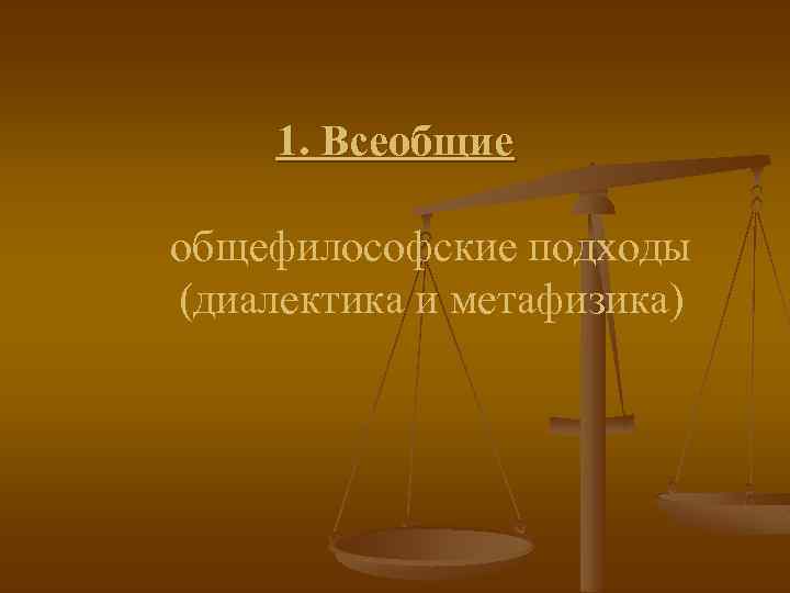 1. Всеобщие общефилософские подходы (диалектика и метафизика) 